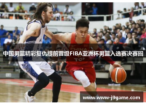 中国男篮精彩复仇提前晋级FIBA亚洲杯男篮入选赛决赛圈