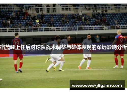 宿茂臻上任后对球队战术调整与整体表现的深远影响分析