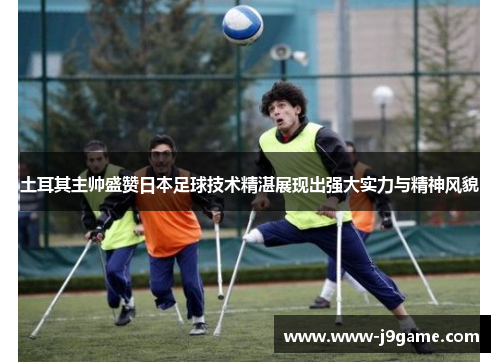 土耳其主帅盛赞日本足球技术精湛展现出强大实力与精神风貌