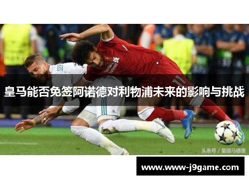 皇马能否免签阿诺德对利物浦未来的影响与挑战