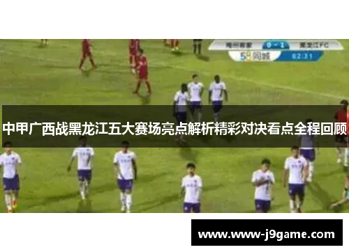 中甲广西战黑龙江五大赛场亮点解析精彩对决看点全程回顾