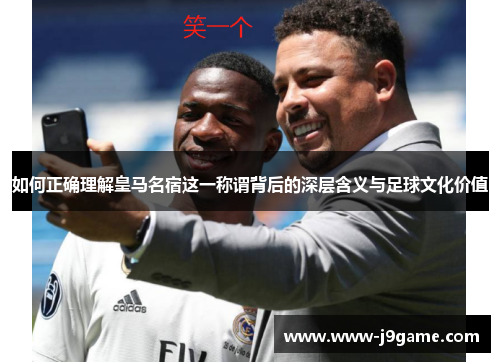 如何正确理解皇马名宿这一称谓背后的深层含义与足球文化价值