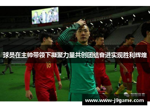 球员在主帅带领下凝聚力量共创团结奋进实现胜利辉煌 球员在主帅带领下凝聚力量共创团结奋进实现胜利辉煌