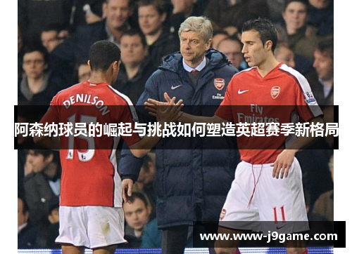 阿森纳球员的崛起与挑战如何塑造英超赛季新格局 阿森纳球员的崛起与挑战如何塑造英超赛季新格局