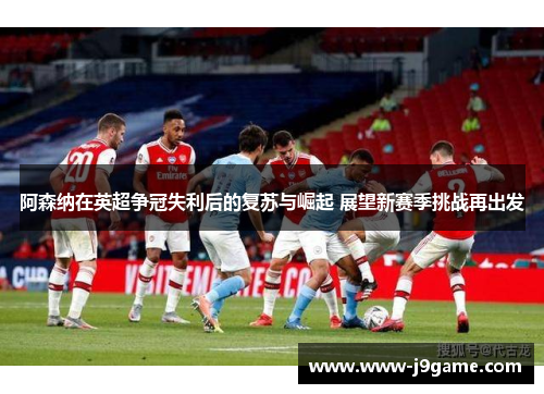 阿森纳在英超争冠失利后的复苏与崛起 展望新赛季挑战再出发