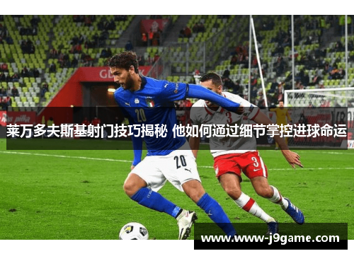 莱万多夫斯基射门技巧揭秘 他如何通过细节掌控进球命运