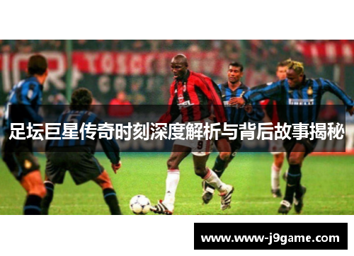 足坛巨星传奇时刻深度解析与背后故事揭秘 足坛巨星传奇时刻深度解析与背后故事揭秘