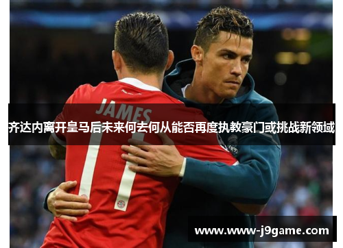 齐达内离开皇马后未来何去何从能否再度执教豪门或挑战新领域 齐达内离开皇马后未来何去何从能否再度执教豪门或挑战新领域