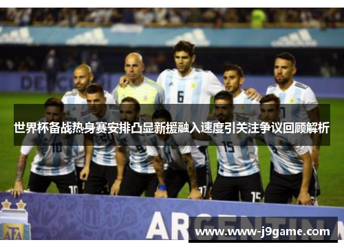 世界杯备战热身赛安排凸显新援融入速度引关注争议回顾解析 世界杯备战热身赛安排凸显新援融入速度引关注争议回顾解析
