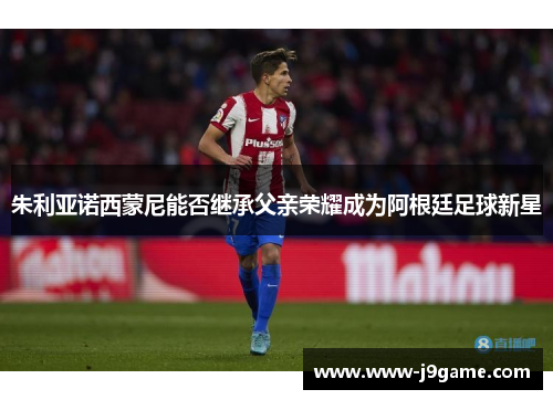 朱利亚诺西蒙尼能否继承父亲荣耀成为阿根廷足球新星