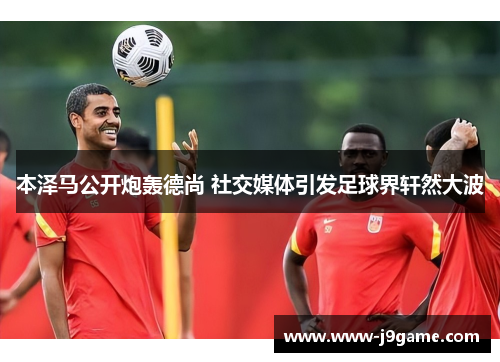 本泽马公开炮轰德尚 社交媒体引发足球界轩然大波