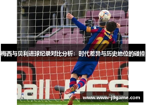 梅西与贝利进球纪录对比分析：时代差异与历史地位的碰撞