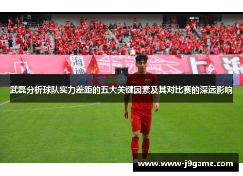 武磊分析球队实力差距的五大关键因素及其对比赛的深远影响