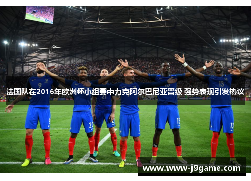 法国队在2016年欧洲杯小组赛中力克阿尔巴尼亚晋级 强势表现引发热议 法国队在2016年欧洲杯小组赛中力克阿尔巴尼亚晋级 强势表现引发热议