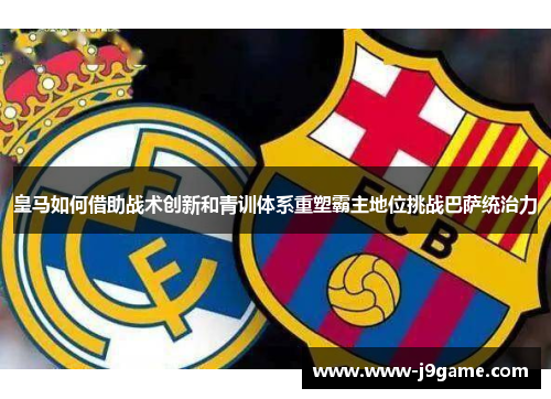 皇马如何借助战术创新和青训体系重塑霸主地位挑战巴萨统治力 皇马如何借助战术创新和青训体系重塑霸主地位挑战巴萨统治力